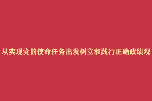 从实现党的使命任务出发树立和践行正确政绩观