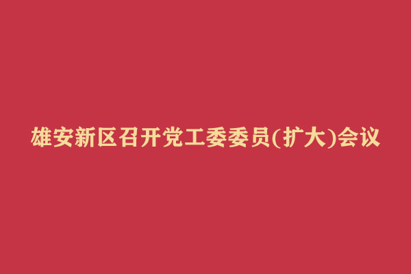 雄安新区召开党工委委员(扩大)会议