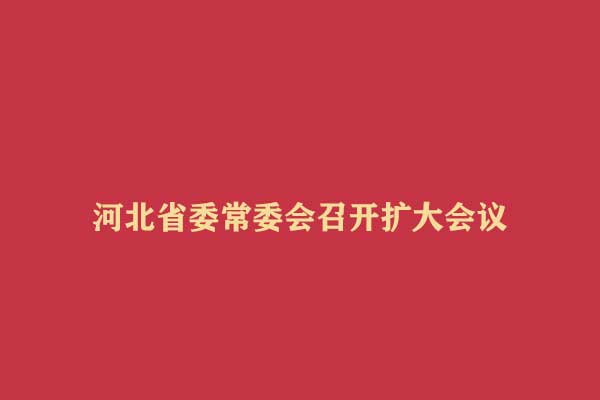 河北省委常委会召开扩大会议